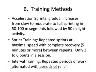 B. Training Methods
• Acceleration Sprints: gradual increases
from slow to moderate to full sprinting in
50-100 m segments followed by 50 m light
activity.
• Sprint Training: Repeated sprints at
maximal speed with complete recovery (5
minutes or more) between repeats. Only 3
to 6 bouts in a session.
• Interval Training: Repeated periods of work
alternated with periods of relief.11/14/2019 K. Soundararajan, MPT, SRIHER 63
 