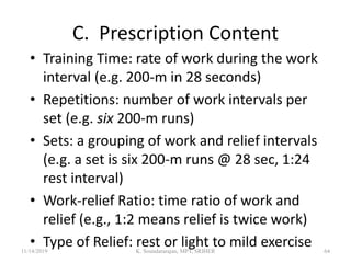 C. Prescription Content
• Training Time: rate of work during the work
interval (e.g. 200-m in 28 seconds)
• Repetitions: number of work intervals per
set (e.g. six 200-m runs)
• Sets: a grouping of work and relief intervals
(e.g. a set is six 200-m runs @ 28 sec, 1:24
rest interval)
• Work-relief Ratio: time ratio of work and
relief (e.g., 1:2 means relief is twice work)
• Type of Relief: rest or light to mild exercise11/14/2019 K. Soundararajan, MPT, SRIHER 64
 