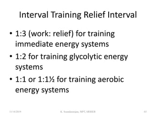 Interval Training Relief Interval
• 1:3 (work: relief) for training
immediate energy systems
• 1:2 for training glycolytic energy
systems
• 1:1 or 1:1½ for training aerobic
energy systems
11/14/2019 K. Soundararajan, MPT, SRIHER 65
 