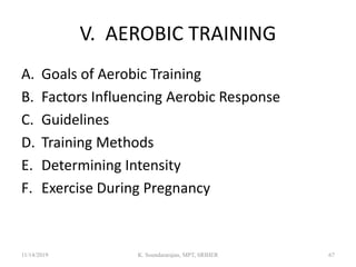 V. AEROBIC TRAINING
A. Goals of Aerobic Training
B. Factors Influencing Aerobic Response
C. Guidelines
D. Training Methods
E. Determining Intensity
F. Exercise During Pregnancy
11/14/2019 K. Soundararajan, MPT, SRIHER 67
 