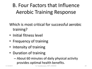 B. Four Factors that Influence
Aerobic Training Response
Which is most critical for successful aerobic
training?
• Initial fitness level
• Frequency of training
• Intensity of training
• Duration of training
– About 60 minutes of daily physical activity
provides optimal health benefits.
11/14/2019 K. Soundararajan, MPT, SRIHER 69
 