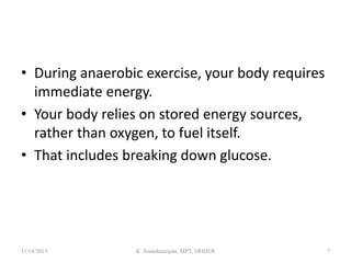 • During anaerobic exercise, your body requires
immediate energy.
• Your body relies on stored energy sources,
rather than oxygen, to fuel itself.
• That includes breaking down glucose.
11/14/2019 K. Soundararajan, MPT, SRIHER 7
 