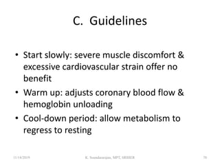 C. Guidelines
• Start slowly: severe muscle discomfort &
excessive cardiovascular strain offer no
benefit
• Warm up: adjusts coronary blood flow &
hemoglobin unloading
• Cool-down period: allow metabolism to
regress to resting
11/14/2019 K. Soundararajan, MPT, SRIHER 70
 
