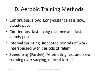 D. Aerobic Training Methods
• Continuous, slow: Long-distance at a slow,
steady pace
• Continuous, fast: Long-distance at a fast,
steady pace
• Interval sprinting: Repeated periods of work
interspersed with periods of relief
• Speed play (Fartlek): Alternating fast and slow
running over varying, natural terrain
11/14/2019 K. Soundararajan, MPT, SRIHER 71
 