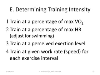 E. Determining Training Intensity
 Train at a percentage of max VO2
 Train at a percentage of max HR
(adjust for swimming)
 Train at a perceived exertion level
 Train at given work rate (speed) for
each exercise interval
11/14/2019 K. Soundararajan, MPT, SRIHER 72
 