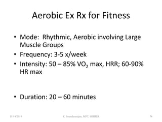 Aerobic Ex Rx for Fitness
• Mode: Rhythmic, Aerobic involving Large
Muscle Groups
• Frequency: 3-5 x/week
• Intensity: 50 – 85% VO2 max, HRR; 60-90%
HR max (college age 50-55 % HRR or 70%
HR max minimum and 85-90% HRR 90% HR
max upper limit)
• Duration: 20 – 60 minutes
11/14/2019 K. Soundararajan, MPT, SRIHER 74
 