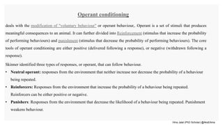 Hina Jalal (PhD Scholar) @AksEAina
Operant conditioning
deals with the modification of "voluntary behaviour" or operant behaviour,. Operant is a set of stimuli that produces
meaningful consequences to an animal. It can further divided into Reinforcement (stimulus that increase the probability
of performing behaviours) and punishment (stimulus that decrease the probability of performing behaviours). The core
tools of operant conditioning are either positive (delivered following a response), or negative (withdrawn following a
response).
Skinner identified three types of responses, or operant, that can follow behaviour.
• Neutral operant: responses from the environment that neither increase nor decrease the probability of a behaviour
being repeated.
• Reinforcers: Responses from the environment that increase the probability of a behaviour being repeated.
Reinforcers can be either positive or negative.
• Punishers: Responses from the environment that decrease the likelihood of a behaviour being repeated. Punishment
weakens behaviour.
 