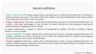 Hina Jalal (PhD Scholar) @AksEAina
 Positive reinforcement: Providing a stimulus that an individual desire to reinforce desired behaviours. For example, a
child loves playing video games. His mother reinforced his tendency to provide a helping hand to other family members
by providing more time for him to play video games.
 Negative reinforcement: Removing a stimulus that an individual does not desire to reinforce desired behaviours. For
example, a child hates being nagged to clean his room. His mother reinforces his room cleaning by removing the
undesired stimulus of nagging after he has cleaned.
In negative reinforcement, a response or behaviour is strengthened by stopping, removing, or avoiding a negative
outcome or aversive stimulus
 Positive punishment: Providing a stimulus that an individual does not desire to decrease undesired behaviours. For
example, a child hates to do chores. His parents will try to reduce the undesired behaviour of failing a test by applying
the undesired stimuli of more chores around the house.
 Negative punishment: Removing a stimulus that an individual desire in order to decrease undesired behaviours. For
example, a child loves playing video games. His parents will try to reduce the undesired behaviour of failing an exam by
removing the desired stimulus of video games.
Operant conditioning
 