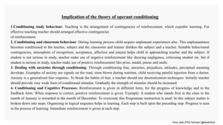 Hina Jalal (PhD Scholar) @AksEAina
Implication of the theory of operant conditioning
1.Conditioning study behaviour: Teaching is the arrangement of contingencies of reinforcement, which expedite learning. For
effective teaching teacher should arranged effective contingencies
of reinforcement.
2. Conditioning and classroom behaviour: During learning process child acquire unpleasant experiences also. This unpleasantness
becomes conditioned to the teacher, subject and the classroom and learner dislikes the subject and a teacher. Suitable behavioural
contingencies, atmosphere of recognition, acceptance, affection and esteem helps child in approaching teacher and the subject. If
student is not serious in study, teacher make use of negative reinforcement like showing negligence, criticising student etc. but if
student is serious in study, teacher make use of positive reinforcement like prize, medal, praise and smile.
3. Dealing with anxieties through conditioning: Through conditioning fear, anxieties, prejudices, attitudes, perceptual meaning
develops. Examples of anxiety are signals on the road, siren blown during wartime, child receiving painful injection from a doctor.
Anxiety is a generalized fear response. To break the habits of fear, a teacher should use desensitization techniques. Initially teacher
should provide very weak form of conditioned stimulus. Gradually the strength of stimulus should be increased.
4. Conditioning and Cognitive Processes: Reinforcement is given in different form, for the progress of knowledge and in the
feedback form. When response is correct, positive reinforcement is given. Example: A student who stands first in the class in the
month of January is rewarded in the month of December. To overcome this Programme instruction is used. In this subject matter is
broken down into steps. Organizing in logical sequence helps in learning. Each step is built upon the preceding step. Progress is seen
in the process of learning. Immediate reinforcement is given at each step.
 