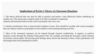 Hina Jalal (PhD Scholar) @AksEAina
Implications of Pavlov’s Theory to Classroom Situations
1. The theory believed that one must be able to practice and master a task effectively before embarking on
another one. This means that a student needs to be able to respond to a particular
stimulus (information) before he/she can be associated with a new one.
2. Teachers should know how to motivate their students to learn. They should be versatile with various strategies
that can enhance effective participation of the students in the teaching-learning activities.
3. Most of the emotional responses can be learned through classical conditioning. A negative or positive
response comes through the stimulus being paired with. For example, providing the necessary school material
for primary school pupils will develop good feelings about school and learning in them, while, punishment will
discourage them from attending the school.
 