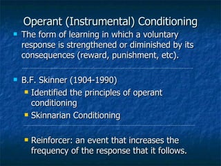 Operant (Instrumental) Conditioning The form of learning in which a voluntary response is strengthened or diminished by its consequences (reward, punishment, etc). B.F. Skinner (1904-1990) Identified the principles of operant conditioning Skinnarian Conditioning Reinforcer: an event that increases the frequency of the response that it follows. 