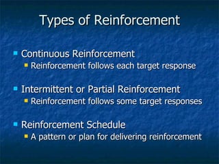 Types of Reinforcement Continuous Reinforcement Reinforcement follows each target response Intermittent or Partial Reinforcement Reinforcement follows some target responses Reinforcement Schedule A pattern or plan for delivering reinforcement 