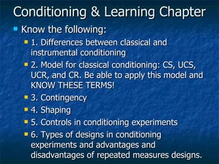 Conditioning & Learning Chapter Know the following: 1. Differences between classical and instrumental conditioning 2. Model for classical conditioning: CS, UCS, UCR, and CR. Be able to apply this model and KNOW THESE TERMS! 3. Contingency 4. Shaping 5. Controls in conditioning experiments 6. Types of designs in conditioning experiments and advantages and disadvantages of repeated measures designs. 