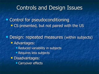 Controls and Design Issues Control for pseudoconditioning CS presented, but not paired with the US Design: repeated measures  (within subjects) Advantages:  Reduced variability in subjects Requires less subjects Disadvantages: Carryover effects 