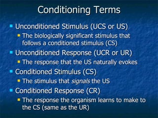 Conditioning Terms Unconditioned Stimulus (UCS or US) The biologically significant stimulus that follows a conditioned stimulus (CS) Unconditioned Response (UCR or UR) The response that the US naturally evokes Conditioned Stimulus (CS) The stimulus that  signals  the US  Conditioned Response (CR) The response the organism learns to make to the CS (same as the UR) 