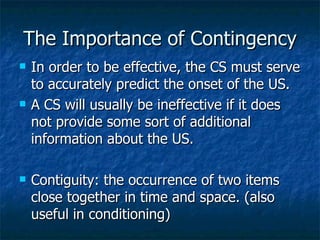The Importance of Contingency In order to be effective, the CS must serve to accurately predict the onset of the US. A CS will usually be ineffective if it does not provide some sort of additional information about the US. Contiguity: the occurrence of two items close together in time and space. (also useful in conditioning) 