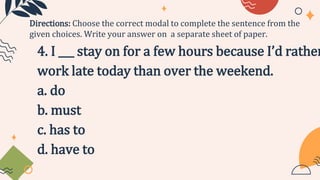 4. I ___ stay on for a few hours because I’d rather
work late today than over the weekend.
a. do
b. must
c. has to
d. have to
Directions: Choose the correct modal to complete the sentence from the
given choices. Write your answer on a separate sheet of paper.
 