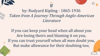 If
by: Rudyard Kipling - 1865-1936
Taken from A Journey Through Anglo-American
Literature
If you can keep your head when all about you
Are losing theirs and blaming it on you,
If you can trust yourself when all men doubt you,
But make allowance for their doubting too;
 