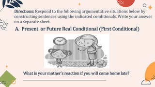 A. Present or Future Real Conditional (First Conditional)
Directions: Respond to the following argumentative situations below by
constructing sentences using the indicated conditionals. Write your answer
on a separate sheet.
What is your mother’s reaction if you will come home late?
____________________________________________________
 