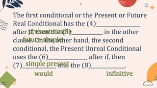 The first conditional or the Present or Future
Real Conditional has the (4)_________________
after if, then the (5)____________ in the other
clause. On the other hand, the second
conditional, the Present Unreal Conditional
uses the (6)_______________ after if, then
(7)_____________ and the (8)_____________.
present simple
future simple
simple present
would infinitive
 