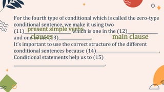 For the fourth type of conditional which is called the zero-type
conditional sentence, we make it using two
(11)_______________________ which is one in the (12)_______________
and one in the (13)________________.
It's important to use the correct structure of the different
conditional sentences because (14)_______________________________.
Conditional statements help us to (15)
_____________________________________________.
present simple verbs
clauses main clause
 