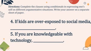 4. If kids are over-exposed to social media,
___________________________.
5. If you are knowledgeable with
technology, __________________.
Directions: Complete the clauses using conditionals in expressing one’s
self on different argumentative situations. Write your answer on a separate
sheet of paper.
 