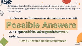 1. If President Duterte signs the Anti-terrorism Bill,
___________________________________.
2. If I will become rich,_____________________________________.
3. If Filipinos had followed government
orders,_______________________________.
Directions: Complete the clauses using conditionals in expressing one’s
self on different argumentative situations. Write your answer on a separate
sheet of paper.
Philippines will strengthens its security
I would travel around the world
Covid 16 would not have increased
 
