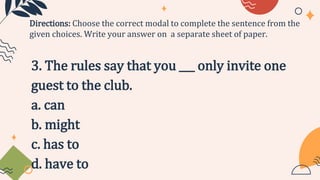 3. The rules say that you ___ only invite one
guest to the club.
a. can
b. might
c. has to
d. have to
Directions: Choose the correct modal to complete the sentence from the
given choices. Write your answer on a separate sheet of paper.
 