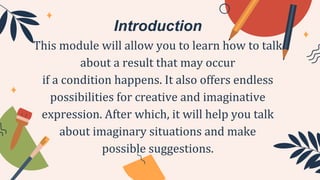 Introduction
This module will allow you to learn how to talk
about a result that may occur
if a condition happens. It also offers endless
possibilities for creative and imaginative
expression. After which, it will help you talk
about imaginary situations and make
possible suggestions.
 