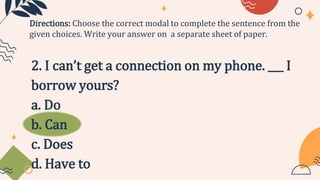 2. I can’t get a connection on my phone. ___ I
borrow yours?
a. Do
b. Can
c. Does
d. Have to
Directions: Choose the correct modal to complete the sentence from the
given choices. Write your answer on a separate sheet of paper.
 