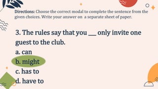 3. The rules say that you ___ only invite one
guest to the club.
a. can
b. might
c. has to
d. have to
Directions: Choose the correct modal to complete the sentence from the
given choices. Write your answer on a separate sheet of paper.
 