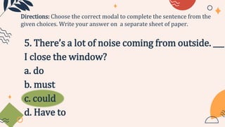5. There’s a lot of noise coming from outside. ___
I close the window?
a. do
b. must
c. could
d. Have to
Directions: Choose the correct modal to complete the sentence from the
given choices. Write your answer on a separate sheet of paper.
 