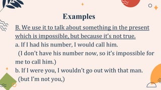 Examples
B. We use it to talk about something in the present
which is impossible, but because it’s not true.
a. If I had his number, I would call him.
(I don’t have his number now, so it’s impossible for
me to call him.)
b. If I were you, I wouldn’t go out with that man.
(but I’m not you,)
 