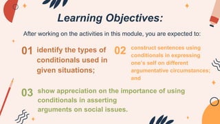 Learning Objectives:
After working on the activities in this module, you are expected to:
01
03
02
identify the types of
conditionals used in
given situations;
construct sentences using
conditionals in expressing
one’s self on different
argumentative circumstances;
and
show appreciation on the importance of using
conditionals in asserting
arguments on social issues.
 