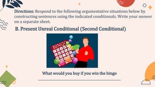 B. Present Unreal Conditional (Second Conditional)
Directions: Respond to the following argumentative situations below by
constructing sentences using the indicated conditionals. Write your answer
on a separate sheet.
What would you buy if you win the bingo
____________________________________________________
 