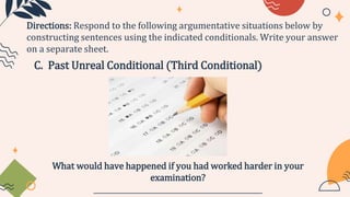 C. Past Unreal Conditional (Third Conditional)
Directions: Respond to the following argumentative situations below by
constructing sentences using the indicated conditionals. Write your answer
on a separate sheet.
What would have happened if you had worked harder in your
examination?
_______________________________________________
 