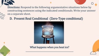 D. Present Real Conditional (Zero-Type conditional)
Directions: Respond to the following argumentative situations below by
constructing sentences using the indicated conditionals. Write your answer
on a separate sheet.
What happens when you heat ice?
_______________________________________________
 