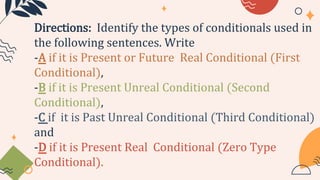 Directions: Identify the types of conditionals used in
the following sentences. Write
-A if it is Present or Future Real Conditional (First
Conditional),
-B if it is Present Unreal Conditional (Second
Conditional),
-C if it is Past Unreal Conditional (Third Conditional)
and
-D if it is Present Real Conditional (Zero Type
Conditional).
 