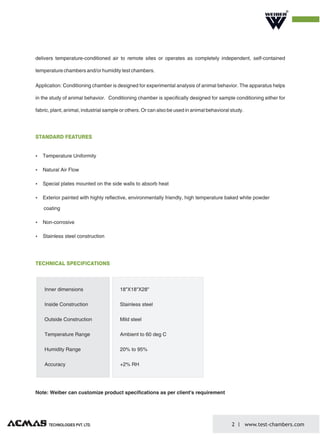 R
delivers temperature-conditioned air to remote sites or operates as completely independent, self-contained
temperature chambers and/or humidity test chambers.
Application: Conditioning chamber is designed for experimental analysis of animal behavior. The apparatus helps
in the study of animal behavior. Conditioning chamber is specifically designed for sample conditioning either for
fabric, plant, animal, industrial sample or others. Or can also be used in animal behavioral study.
Note: Weiber can customize product specifications as per client's requirement
Ÿ Temperature Uniformity
Ÿ Natural Air Flow
Ÿ Special plates mounted on the side walls to absorb heat
Ÿ Exterior painted with highly reflective, environmentally friendly, high temperature baked white powder
coating
Ÿ Non-corrosive
Ÿ Stainless steel construction
STANDARD FEATURES
TECHNOLOGIES PVT. LTD. 2 www.test-chambers.com
Inner dimensions
Inside Construction
Outside Construction
Temperature Range
Humidity Range
Accuracy
18"X18"X28"
Stainless steel
Mild steel
Ambient to 60 deg C
20% to 95%
+2% RH
TECHNICAL SPECIFICATIONS
 