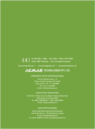 www.acmasindia.com | www.test-chambers.comwww.acmasglobal.com |
SALES OFFICE (HONG KONG)
SALES OFFICE (RUSSIA)
Unit D 28 11/F Wing Tat Comm,Bidg 97, Bonham Strand East,
Sheung Wan, Hong Kong (PRC)
Tel.: 0086-13929598046 | 0086- 18922303099
E-mail.: hk@acmasindia.com
Inmed Trade Street Ozerkovsky Embankment,
Unit No 50, Straine- 1, Off- 502, Moscow, Russia
E-mail.: info@acmasindia.com
Tel.: 0049- 79592345 | Email: russia@acmasindia.com
TECHNOLOGIES PVT. LTD.
An ISO 9001 : 2208 | ISO 14001 : 2008 | ISO 13485
WHO: GMP Products | GLP Compliant Products
CORPORATE OFFICE/ (INDIA)SHOWROOM
Plot No. 352-353, Sector – 57
Phase- IV Kundli, Sonepat, HR 131028
Land Line No.: +91 - 11- 47619688,
Fax: +91-11-47619788
E-mail.: info@acmasindia.com
 