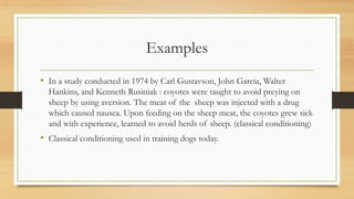 Examples
• In a study conducted in 1974 by Carl Gustavson, John Garcia, Walter
Hankins, and Kenneth Rusiniak : coyotes were taught to avoid preying on
sheep by using aversion. The meat of the sheep was injected with a drug
which caused nausea. Upon feeding on the sheep meat, the coyotes grew sick
and with experience, learned to avoid herds of sheep. (classical conditioning)
• Classical conditioning used in training dogs today.
 