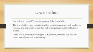 Law of effect
• Psychologist Edward Thorndike proposed the law of effect.
• The law of effect : any behavior that has good consequences will tend to be
repeated and any behavior that has bad consequences will most likely be
evaded.
• In the 1930s, another psychologist, B. F. Skinner, extended this idea and
began to study operant conditioning.
 