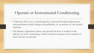 Operant or Instrumental Conditioning
• A behavior that is not a natural response is learned through reinforcement
and punishment which changes the probability of occurrence of the learned
response.
• The Skinner experiment: when a rat pressed the lever it resulted in the
delivery of food ( reinforcing ) which resulted in increase in the number of
times the bar was pressed.
 