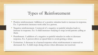 Types of Reinforcement
• Positive reinforcement: Addition of a positive stimulus leads to increase in response.
Ex: A promotion increases work ethic in a person.
• Negative reinforcement: A removal of a negative or painful stimulus leads to
increase in response. Ex: A child increases studying to stop/avoid parents yelling at
them.
• Punishment: A addition of a negative or painful stimulus in order to decrease
response. Ex: A person drives at speed limit to avoid getting a ticket.
• Extinction: A decrease in a learned response when reinforcement is removed or
decreased. Ex: A child stops doing chores when allowance not received.
 