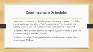 Reinforcement Schedules
• Continuous reinforcement: Reinforcement after every response. Ex: A dog
given a treat every time after it “sits” on command. This results in fast
learning however also fast extinction when reinforcement is removed.
• Fixed ratio: After a certain number of responses, reinforcement is given. Ex:
A telemarketer gets paid after ten sales.
• Fixed interval: After a fixed period of time, reinforcement is given. Ex: A
person is paid $8/hour.
 