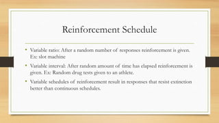 Reinforcement Schedule
• Variable ratio: After a random number of responses reinforcement is given.
Ex: slot machine
• Variable interval: After random amount of time has elapsed reinforcement is
given. Ex: Random drug tests given to an athlete.
• Variable schedules of reinforcement result in responses that resist extinction
better than continuous schedules.
 