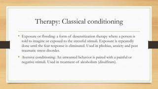 Therapy: Classical conditioning
• Exposure or flooding: a form of desensitization therapy where a person is
told to imagine or exposed to the stressful stimuli. Exposure is repeatedly
done until the fear response is eliminated. Used in phobias, anxiety and post
traumatic stress disorder.
• Aversive conditioning: An unwanted behavior is paired with a painful or
negative stimuli. Used in treatment of alcoholism (disulfiram).
 