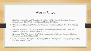 Works Cited
• Daugherty, Steven R., and Alina Gonzalez-Mayo. USMLE Step 1 Behavioral Sciences
Lecture Notes. [New York, N.Y.]: Kaplan Medical, 2009. Print.
• "Observational Learning." Wikipedia. Wikimedia Foundation, 08 Jan. 2013. Web. 03 Sept.
2013.
• Farricelli, Adrienne. "The Use of Classical Conditioning in Modern Days." Suite101.
Suite101, 25 Mar. 2013. Web. 03 Sept. 2013.
• Kentridge, R.W. "The Skinner Box." Basic Organization of Operant Behavior. Durham
University, n.d. Web. 03 Sept. 2013
• Lack, Dr. "Drlack - Principles of Learning." Drlack - Principles of Learning. Tangient LLC,
n.d. Web. 03 Sept. 2013.
 