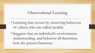 Observational Learning
•Learning that occurs by observing behaviors
of others, who are called models.
•Suggests that an individual's environment,
understanding, and behavior all determine
how the person functions.
 