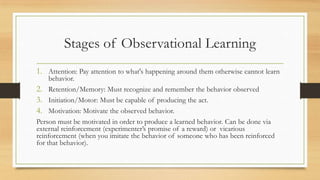 Stages of Observational Learning
1. Attention: Pay attention to what's happening around them otherwise cannot learn
behavior.
2. Retention/Memory: Must recognize and remember the behavior observed
3. Initiation/Motor: Must be capable of producing the act.
4. Motivation: Motivate the observed behavior.
Person must be motivated in order to produce a learned behavior. Can be done via
external reinforcement (experimenter’s promise of a reward) or vicarious
reinforcement (when you imitate the behavior of someone who has been reinforced
for that behavior).
 